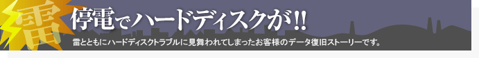 停電でハードディスクが!! 雷とともにハードディスクトラブルに見舞われてしまったお客様のデータ復旧ストーリーです。